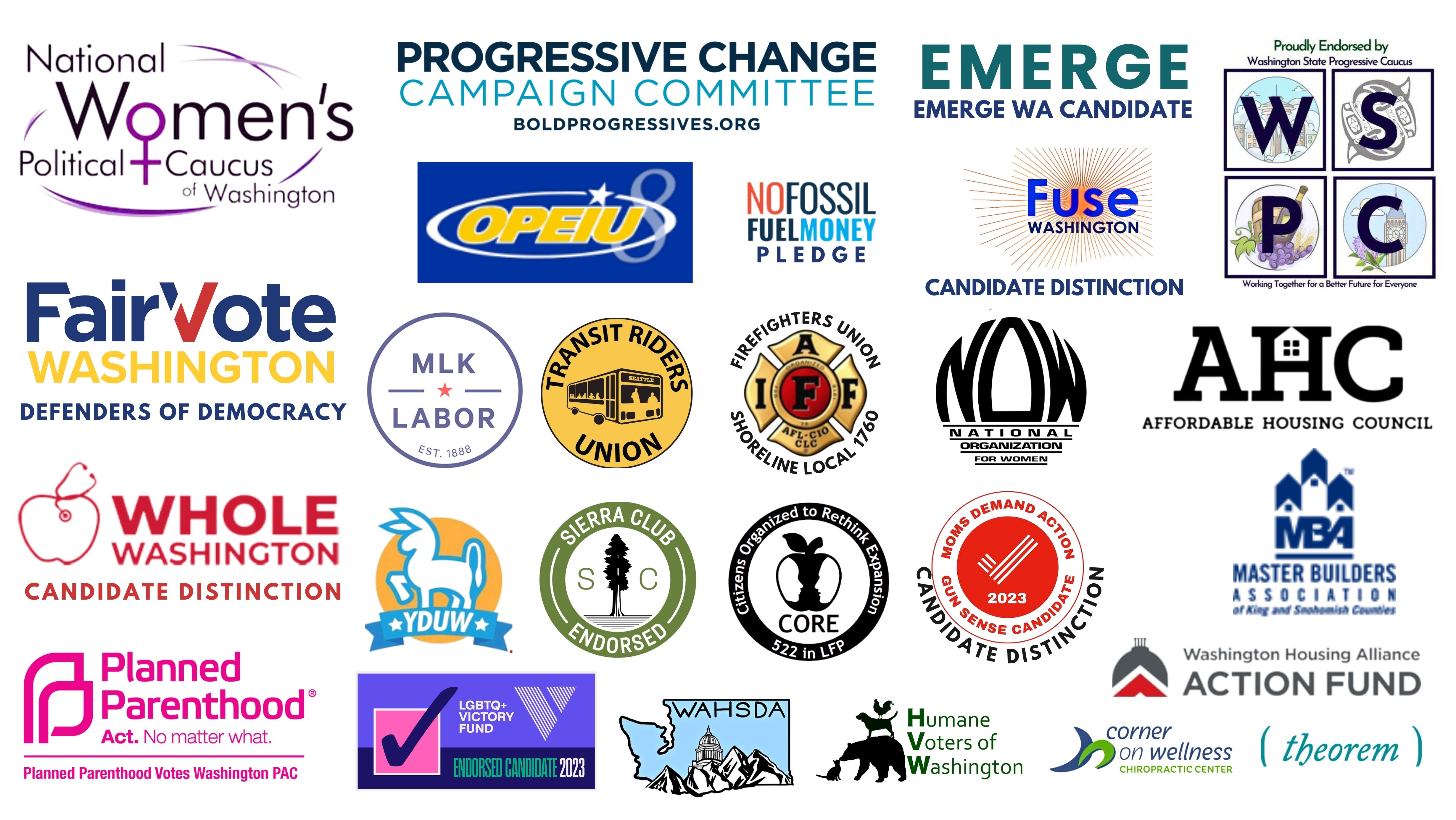 Endorsing Organization Logos: National Women's Political Caucus of WA; Progressive Change Campaign Committee, Emerge WA Candidate; WA State Progressive Caucus; Fair Vote Washington; OPEIU Local 8 Union, No Fossil Fuel Money Pledge, Fuse WA Candidate Distinction, MLK Labor Union, Transit Riders Union, Shoreline & Northshore Firefighters Local Union 1760, National Organization for Women,  Affordable Housing Council of King and Snohomish County; Whole Washington Candidate Distinction, Young Democrats of University of Washington, Sierra Club, CORE Lake Forest Park, Mom's Demand Action, Master Builders of Washington, WA Housing Alliance Action Fund; Planned Parenthood Alliance & Advocates  Planned Parenthood Votes WA PAC; LGBTQ+ Victory Fund; Washington State High School Democrats, Humane Voters of WA; Theorem; Corner of Wellness, Theorem